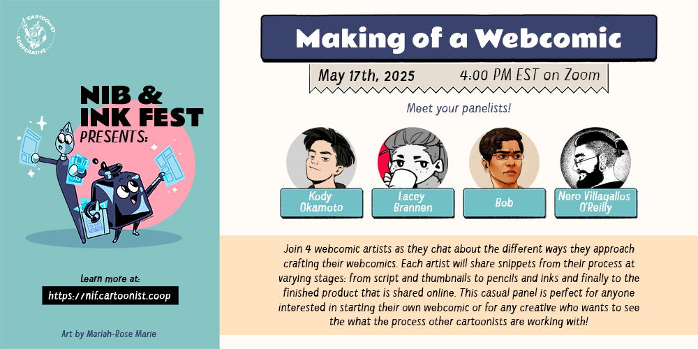 A graphic announcing "Making of a Webcomic" for the Nib and Ink Fest 2025 on May 17th, 2025 at 4:00 PM EST on Zoom featuring panelists Kody Okamoto, Lacey Brannen, Bob, and Nero Villagallos O’Reilly. The panel description reads, "Join 4 webcomic artists as they chat about the different ways they approach crafting their webcomics. Each artist will share snippets from their process at varying stages: from script and thumbnails to pencils and inks and finally to the finished product that is shared online. This casual panel is perfect for anyone interested in starting their own webcomic or for any creative who wants to see the what the process other cartoonists are working with!" An anthropomorphic inkwell and an anthropomorphic both holding comic pages decorate the graphic.
